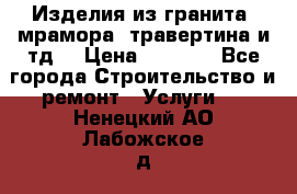 Изделия из гранита, мрамора, травертина и тд. › Цена ­ 1 000 - Все города Строительство и ремонт » Услуги   . Ненецкий АО,Лабожское д.